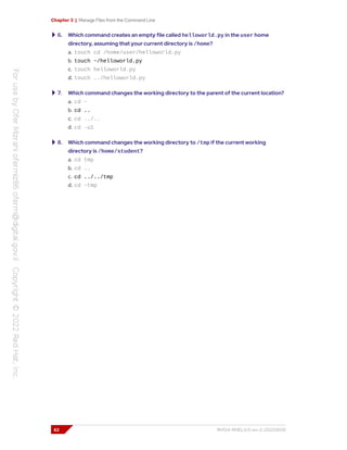 Chapter 3 | Manage Files from the Command Line
6. Which command creates an empty file called helloworld.py in the user home
directory, assuming that your current directory is /home?
a. touch cd /home/user/helloworld.py
b. touch ~/helloworld.py
c. touch helloworld.py
d. touch ../helloworld.py
7. Which command changes the working directory to the parent of the current location?
a. cd ~
b. cd ..
c. cd ../..
d. cd -u1
8. Which command changes the working directory to /tmp if the current working
directory is /home/student?
a. cd tmp
b. cd ..
c. cd ../../tmp
d. cd ~tmp
62 RH124-RHEL9.0-en-2-20220609
 