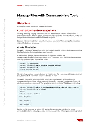 Chapter 3 | Manage Files from the Command Line
Manage Files with Command-line Tools
Objectives
Create, copy, move, and remove files and directories.
Command-line File Management
Creating, removing, copying, and moving files and directories are common operations for a
system administrator. Without options, some commands are used to interact with files, or they can
manipulate directories with the appropriate set of options.
Be aware of the options that are used when running a command. The meaning of some options
might differ between commands.
Create Directories
The mkdir command creates one or more directories or subdirectories. It takes as an argument a
list of paths to the directories that you want to create.
In the following example, files and directories are organized beneath the
/home/user/Documents directory. Use the mkdir command and a space-delimited list of the
directory names to create multiple directories.
[user@host ~]$ cd Documents
[user@host Documents]$ mkdir ProjectX ProjectY ProjectZ
[user@host Documents]$ ls
ProjectX ProjectY ProjectZ
If the directory exists, or a parent directory of the directory that you are trying to create does not
exist, then the mkdir command fails and it displays an error.
The mkdir command -p (parent) option creates any missing parent directories for the
requested destination. In the following example, the mkdir command creates three ChapterN
subdirectories with one command. The -p option creates the missing Thesis parent directory.
[user@host Documents]$ mkdir -p Thesis/Chapter1 Thesis/Chapter2 Thesis/Chapter3
[user@host Documents]$ ls -R Thesis/
Thesis/:
Chapter1 Chapter2 Chapter3
Thesis/Chapter1:
Thesis/Chapter2:
Thesis/Chapter3:
Use the mkdir command -p option with caution, because spelling mistakes can create
unintended directories without generating error messages. In the following example, imagine that
RH124-RHEL9.0-en-2-20220609 63
 