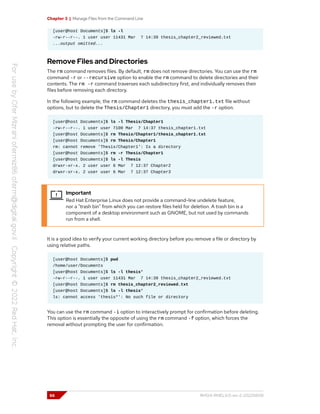 Chapter 3 | Manage Files from the Command Line
[user@host Documents]$ ls -l
-rw-r--r--. 1 user user 11431 Mar 7 14:39 thesis_chapter2_reviewed.txt
...output omitted...
Remove Files and Directories
The rm command removes files. By default, rm does not remove directories. You can use the rm
command -r or --recursive option to enable the rm command to delete directories and their
contents. The rm -r command traverses each subdirectory first, and individually removes their
files before removing each directory.
In the following example, the rm command deletes the thesis_chapter1.txt file without
options, but to delete the Thesis/Chapter1 directory, you must add the -r option.
[user@host Documents]$ ls -l Thesis/Chapter1
-rw-r--r--. 1 user user 7100 Mar 7 14:37 thesis_chapter1.txt
[user@host Documents]$ rm Thesis/Chapter1/thesis_chapter1.txt
[user@host Documents]$ rm Thesis/Chapter1
rm: cannot remove 'Thesis/Chapter1': Is a directory
[user@host Documents]$ rm -r Thesis/Chapter1
[user@host Documents]$ ls -l Thesis
drwxr-xr-x. 2 user user 6 Mar 7 12:37 Chapter2
drwxr-xr-x. 2 user user 6 Mar 7 12:37 Chapter3
Important
Red Hat Enterprise Linux does not provide a command-line undelete feature,
nor a "trash bin" from which you can restore files held for deletion. A trash bin is a
component of a desktop environment such as GNOME, but not used by commands
run from a shell.
It is a good idea to verify your current working directory before you remove a file or directory by
using relative paths.
[user@host Documents]$ pwd
/home/user/Documents
[user@host Documents]$ ls -l thesis*
-rw-r--r--. 1 user user 11431 Mar 7 14:39 thesis_chapter2_reviewed.txt
[user@host Documents]$ rm thesis_chapter2_reviewed.txt
[user@host Documents]$ ls -l thesis*
ls: cannot access 'thesis*': No such file or directory
You can use the rm command -i option to interactively prompt for confirmation before deleting.
This option is essentially the opposite of using the rm command -f option, which forces the
removal without prompting the user for confirmation.
66 RH124-RHEL9.0-en-2-20220609
 