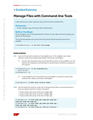 Chapter 3 | Manage Files from the Command Line
Guided Exercise
Manage Files with Command-line Tools
In this exercise, you create, organize, copy, and remove files and directories.
Outcomes
• Create, organize, copy, and remove files and directories.
Before You Begin
As the student user on the workstation machine, use the lab command to prepare your
system for this exercise.
This command prepares your environment and ensures that all required resources are
available.
[student@workstation ~]$ lab start files-manage
Instructions
1. Log in to the servera machine as the student user. In the student user's home
directory, create three subdirectories: Music, Pictures, and Videos.
1.1. Use the ssh command to log in to the servera machine as the student user. The
systems are configured to use SSH keys for authentication; therefore, a password is
not required.
[student@workstation ~]$ ssh student@servera
...output omitted...
[student@servera ~]$
1.2. In the student user's home directory, use the mkdir command to create three
subdirectories: Music, Pictures, and Videos.
[student@servera ~]$ mkdir Music Pictures Videos
2. Use the touch command to create sets of empty practice files to use during this lab. In
each set, replace X with the numbers 1 through 6.
• Create six files with names of the form songX.mp3.
• Create six files with names of the form snapX.jpg.
• Create six files with names of the form filmX.avi.
[student@servera ~]$ touch song1.mp3 song2.mp3 song3.mp3 
song4.mp3 song5.mp3 song6.mp3
[student@servera ~]$ touch snap1.jpg snap2.jpg snap3.jpg 
snap4.jpg snap5.jpg snap6.jpg
[student@servera ~]$ touch film1.avi film2.avi film3.avi 
68 RH124-RHEL9.0-en-2-20220609
 