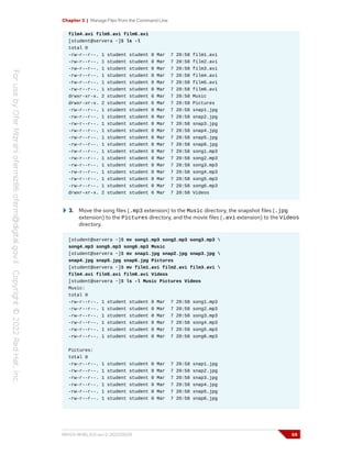 Chapter 3 | Manage Files from the Command Line
film4.avi film5.avi film6.avi
[student@servera ~]$ ls -l
total 0
-rw-r--r--. 1 student student 0 Mar 7 20:58 film1.avi
-rw-r--r--. 1 student student 0 Mar 7 20:58 film2.avi
-rw-r--r--. 1 student student 0 Mar 7 20:58 film3.avi
-rw-r--r--. 1 student student 0 Mar 7 20:58 film4.avi
-rw-r--r--. 1 student student 0 Mar 7 20:58 film5.avi
-rw-r--r--. 1 student student 0 Mar 7 20:58 film6.avi
drwxr-xr-x. 2 student student 6 Mar 7 20:58 Music
drwxr-xr-x. 2 student student 6 Mar 7 20:58 Pictures
-rw-r--r--. 1 student student 0 Mar 7 20:58 snap1.jpg
-rw-r--r--. 1 student student 0 Mar 7 20:58 snap2.jpg
-rw-r--r--. 1 student student 0 Mar 7 20:58 snap3.jpg
-rw-r--r--. 1 student student 0 Mar 7 20:58 snap4.jpg
-rw-r--r--. 1 student student 0 Mar 7 20:58 snap5.jpg
-rw-r--r--. 1 student student 0 Mar 7 20:58 snap6.jpg
-rw-r--r--. 1 student student 0 Mar 7 20:58 song1.mp3
-rw-r--r--. 1 student student 0 Mar 7 20:58 song2.mp3
-rw-r--r--. 1 student student 0 Mar 7 20:58 song3.mp3
-rw-r--r--. 1 student student 0 Mar 7 20:58 song4.mp3
-rw-r--r--. 1 student student 0 Mar 7 20:58 song5.mp3
-rw-r--r--. 1 student student 0 Mar 7 20:58 song6.mp3
drwxr-xr-x. 2 student student 6 Mar 7 20:58 Videos
3. Move the song files (.mp3 extension) to the Music directory, the snapshot files (.jpg
extension) to the Pictures directory, and the movie files (.avi extension) to the Videos
directory.
[student@servera ~]$ mv song1.mp3 song2.mp3 song3.mp3 
song4.mp3 song5.mp3 song6.mp3 Music
[student@servera ~]$ mv snap1.jpg snap2.jpg snap3.jpg 
snap4.jpg snap5.jpg snap6.jpg Pictures
[student@servera ~]$ mv film1.avi film2.avi film3.avi 
film4.avi film5.avi film6.avi Videos
[student@servera ~]$ ls -l Music Pictures Videos
Music:
total 0
-rw-r--r--. 1 student student 0 Mar 7 20:58 song1.mp3
-rw-r--r--. 1 student student 0 Mar 7 20:58 song2.mp3
-rw-r--r--. 1 student student 0 Mar 7 20:58 song3.mp3
-rw-r--r--. 1 student student 0 Mar 7 20:58 song4.mp3
-rw-r--r--. 1 student student 0 Mar 7 20:58 song5.mp3
-rw-r--r--. 1 student student 0 Mar 7 20:58 song6.mp3
Pictures:
total 0
-rw-r--r--. 1 student student 0 Mar 7 20:58 snap1.jpg
-rw-r--r--. 1 student student 0 Mar 7 20:58 snap2.jpg
-rw-r--r--. 1 student student 0 Mar 7 20:58 snap3.jpg
-rw-r--r--. 1 student student 0 Mar 7 20:58 snap4.jpg
-rw-r--r--. 1 student student 0 Mar 7 20:58 snap5.jpg
-rw-r--r--. 1 student student 0 Mar 7 20:58 snap6.jpg
RH124-RHEL9.0-en-2-20220609 69
 
