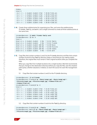 Chapter 3 | Manage Files from the Command Line
Videos:
total 0
-rw-r--r--. 1 student student 0 Mar 7 20:58 film1.avi
-rw-r--r--. 1 student student 0 Mar 7 20:58 film2.avi
-rw-r--r--. 1 student student 0 Mar 7 20:58 film3.avi
-rw-r--r--. 1 student student 0 Mar 7 20:58 film4.avi
-rw-r--r--. 1 student student 0 Mar 7 20:58 film5.avi
-rw-r--r--. 1 student student 0 Mar 7 20:58 film6.avi
4. Create three subdirectories for organizing your files, and name the subdirectories
friends, family, and work. Use a single command to create all three subdirectories at
the same time.
[student@servera ~]$ mkdir friends family work
[student@servera ~]$ ls -l
total 0
drwxr-xr-x. 2 student student 6 Mar 7 21:01 family
drwxr-xr-x. 2 student student 6 Mar 7 21:01 friends
drwxr-xr-x. 2 student student 108 Mar 7 21:00 Music
drwxr-xr-x. 2 student student 108 Mar 7 21:00 Pictures
drwxr-xr-x. 2 student student 108 Mar 7 21:00 Videos
drwxr-xr-x. 2 student student 6 Mar 7 21:01 work
5. Copy files that contain numbers 1 and 2 to the friends directory and files that contain
numbers 3 and 4 to the family directory. Keep in mind that you are making copies;
therefore, the original files must remain in their original locations after you complete the
step.
When you copy files from multiple locations into a single location, Red Hat recommends
that you change to the destination directory before you copy the files. Use the simplest
path syntax, whether absolute or relative, to reach the source for each file management
task.
5.1. Copy files that contain numbers 1 and 2 to the friends directory.
[student@servera ~]$ cd friends
[student@servera friends]$ cp ~/Music/song1.mp3 ~/Music/song2.mp3 
~/Pictures/snap1.jpg ~/Pictures/snap2.jpg ~/Videos/film1.avi 
~/Videos/film2.avi .
[student@servera friends]$ ls -l
total 0
-rw-r--r--. 1 student student 0 Mar 7 21:02 film1.avi
-rw-r--r--. 1 student student 0 Mar 7 21:02 film2.avi
-rw-r--r--. 1 student student 0 Mar 7 21:02 snap1.jpg
-rw-r--r--. 1 student student 0 Mar 7 21:02 snap2.jpg
-rw-r--r--. 1 student student 0 Mar 7 21:02 song1.mp3
-rw-r--r--. 1 student student 0 Mar 7 21:02 song2.mp3
5.2. Copy files that contain numbers 3 and 4 to the family directory.
[student@servera friends]$ cd ../family
[student@servera family]$ cp ~/Music/song3.mp3 ~/Music/song4.mp3 
~/Pictures/snap3.jpg ~/Pictures/snap4.jpg ~/Videos/film3.avi 
70 RH124-RHEL9.0-en-2-20220609
 