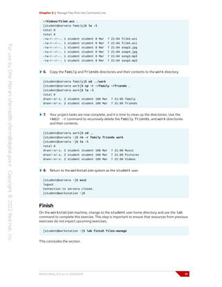 Chapter 3 | Manage Files from the Command Line
~/Videos/film4.avi .
[student@servera family]$ ls -l
total 0
total 0
-rw-r--r--. 1 student student 0 Mar 7 21:04 film3.avi
-rw-r--r--. 1 student student 0 Mar 7 21:04 film4.avi
-rw-r--r--. 1 student student 0 Mar 7 21:04 snap3.jpg
-rw-r--r--. 1 student student 0 Mar 7 21:04 snap4.jpg
-rw-r--r--. 1 student student 0 Mar 7 21:04 song3.mp3
-rw-r--r--. 1 student student 0 Mar 7 21:04 song4.mp3
6. Copy the family and friends directories and their contents to the work directory.
[student@servera family]$ cd ../work
[student@servera work]$ cp -r ~/family ~/friends .
[student@servera work]$ ls -l
total 0
drwxr-xr-x. 2 student student 108 Mar 7 21:05 family
drwxr-xr-x. 2 student student 108 Mar 7 21:05 friends
7. Your project tasks are now complete, and it is time to clean up the directories. Use the
rmdir -r command to recursively delete the family, friends, and work directories
and their contents.
[student@servera work]$ cd ..
[student@servera ~]$ rm -r family friends work
[student@servera ~]$ ls -l
total 0
drwxr-xr-x. 2 student student 108 Mar 7 21:00 Music
drwxr-xr-x. 2 student student 108 Mar 7 21:00 Pictures
drwxr-xr-x. 2 student student 108 Mar 7 21:00 Videos
8. Return to the workstation system as the student user.
[student@servera ~]$ exit
logout
Connection to servera closed.
[student@workstation ~]$
Finish
On the workstation machine, change to the student user home directory and use the lab
command to complete this exercise. This step is important to ensure that resources from previous
exercises do not impact upcoming exercises.
[student@workstation ~]$ lab finish files-manage
This concludes the section.
RH124-RHEL9.0-en-2-20220609 71
 