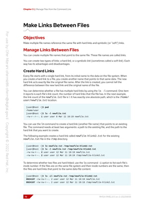 Chapter 3 | Manage Files from the Command Line
Make Links Between Files
Objectives
Make multiple file names reference the same file with hard links and symbolic (or "soft") links.
Manage Links Between Files
You can create multiple file names that point to the same file. These file names are called links.
You can create two types of links: a hard link, or a symbolic link (sometimes called a soft link). Each
way has its advantages and disadvantages.
Create Hard Links
Every file starts with a single hard link, from its initial name to the data on the file system. When
you create a hard link to a file, you create another name that points to that same data. The new
hard link acts exactly like the original file name. After the link is created, you cannot tell the
difference between the new hard link and the original name of the file.
You can determine whether a file has multiple hard links by using the ls -l command. One item
it reports is each file's link count, the number of hard links that the file has. In the next example,
the link count of the newfile.txt file is 1. It has exactly one absolute path, which is the /home/
user/newfile.txt location.
[user@host ~]$ pwd
/home/user
[user@host ~]$ ls -l newfile.txt
-rw-r--r--. 1 user user 0 Mar 11 19:19 newfile.txt
You can use the ln command to create a hard link (another file name) that points to an existing
file. The command needs at least two arguments: a path to the existing file, and the path to the
hard link that you want to create.
The following example creates a hard link called newfile-hlink2.txt for the existing
newfile.txt file in the /tmp directory.
[user@host ~]$ ln newfile.txt /tmp/newfile-hlink2.txt
[user@host ~]$ ls -l newfile.txt /tmp/newfile-hlink2.txt
-rw-rw-r--. 2 user user 12 Mar 11 19:19 newfile.txt
-rw-rw-r--. 2 user user 12 Mar 11 19:19 /tmp/newfile-hlink2.txt
To determine whether two files are hard linked, use the ls command -i option to list each file's
inode number. If the files are on the same file system and their inode numbers are the same, then
the files are hard links that point to the same data file content.
[user@host ~]$ ls -il newfile.txt /tmp/newfile-hlink2.txt
8924107 -rw-rw-r--. 2 user user 12 Mar 11 19:19 newfile.txt
8924107 -rw-rw-r--. 2 user user 12 Mar 11 19:19 /tmp/newfile-hlink2.txt
72 RH124-RHEL9.0-en-2-20220609
 