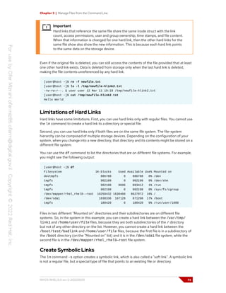 Chapter 3 | Manage Files from the Command Line
Important
Hard links that reference the same file share the same inode struct with the link
count, access permissions, user and group ownership, time stamps, and file content.
When that information is changed for one hard link, then the other hard links for the
same file show also show the new information. This is because each hard link points
to the same data on the storage device.
Even if the original file is deleted, you can still access the contents of the file provided that at least
one other hard link exists. Data is deleted from storage only when the last hard link is deleted,
making the file contents unreferenced by any hard link.
[user@host ~]$ rm -f newfile.txt
[user@host ~]$ ls -l /tmp/newfile-hlink2.txt
-rw-rw-r--. 1 user user 12 Mar 11 19:19 /tmp/newfile-hlink2.txt
[user@host ~]$ cat /tmp/newfile-hlink2.txt
Hello World
Limitations of Hard Links
Hard links have some limitations. First, you can use hard links only with regular files. You cannot use
the ln command to create a hard link to a directory or special file.
Second, you can use hard links only if both files are on the same file system. The file-system
hierarchy can be composed of multiple storage devices. Depending on the configuration of your
system, when you change into a new directory, that directory and its contents might be stored on a
different file system.
You can use the df command to list the directories that are on different file systems. For example,
you might see the following output:
[user@host ~]$ df
Filesystem 1K-blocks Used Available Use% Mounted on
devtmpfs 886788 0 886788 0% /dev
tmpfs 902108 0 902108 0% /dev/shm
tmpfs 902108 8696 893412 1% /run
tmpfs 902108 0 902108 0% /sys/fs/cgroup
/dev/mapper/rhel_rhel9--root 10258432 1630460 8627972 16% /
/dev/sda1 1038336 167128 871208 17% /boot
tmpfs 180420 0 180420 0% /run/user/1000
Files in two different "Mounted on" directories and their subdirectories are on different file
systems. So, in the system in this example, you can create a hard link between the /var/tmp/
link1 and /home/user/file files, because they are both subdirectories of the / directory
but not of any other directory on the list. However, you cannot create a hard link between the
/boot/test/badlink and /home/user/file files, because the first file is in a subdirectory of
the /boot directory (on the "Mounted on" list) and it is in the /dev/sda1 file system, while the
second file is in the /dev/mapper/rhel_rhel9—root file system.
Create Symbolic Links
The ln command -s option creates a symbolic link, which is also called a "soft link". A symbolic link
is not a regular file, but a special type of file that points to an existing file or directory.
RH124-RHEL9.0-en-2-20220609 73
 
