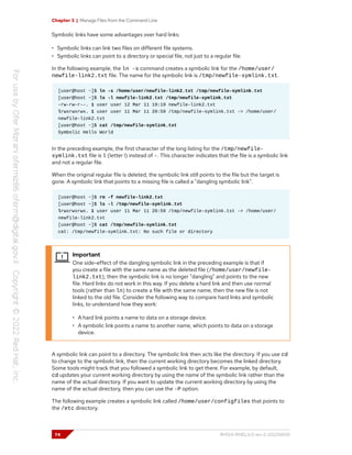 Chapter 3 | Manage Files from the Command Line
Symbolic links have some advantages over hard links:
• Symbolic links can link two files on different file systems.
• Symbolic links can point to a directory or special file, not just to a regular file.
In the following example, the ln -s command creates a symbolic link for the /home/user/
newfile-link2.txt file. The name for the symbolic link is /tmp/newfile-symlink.txt.
[user@host ~]$ ln -s /home/user/newfile-link2.txt /tmp/newfile-symlink.txt
[user@host ~]$ ls -l newfile-link2.txt /tmp/newfile-symlink.txt
-rw-rw-r--. 1 user user 12 Mar 11 19:19 newfile-link2.txt
lrwxrwxrwx. 1 user user 11 Mar 11 20:59 /tmp/newfile-symlink.txt -> /home/user/
newfile-link2.txt
[user@host ~]$ cat /tmp/newfile-symlink.txt
Symbolic Hello World
In the preceding example, the first character of the long listing for the /tmp/newfile-
symlink.txt file is l (letter l) instead of -. This character indicates that the file is a symbolic link
and not a regular file.
When the original regular file is deleted, the symbolic link still points to the file but the target is
gone. A symbolic link that points to a missing file is called a "dangling symbolic link".
[user@host ~]$ rm -f newfile-link2.txt
[user@host ~]$ ls -l /tmp/newfile-symlink.txt
lrwxrwxrwx. 1 user user 11 Mar 11 20:59 /tmp/newfile-symlink.txt -> /home/user/
newfile-link2.txt
[user@host ~]$ cat /tmp/newfile-symlink.txt
cat: /tmp/newfile-symlink.txt: No such file or directory
Important
One side-effect of the dangling symbolic link in the preceding example is that if
you create a file with the same name as the deleted file (/home/user/newfile-
link2.txt), then the symbolic link is no longer "dangling" and points to the new
file. Hard links do not work in this way. If you delete a hard link and then use normal
tools (rather than ln) to create a file with the same name, then the new file is not
linked to the old file. Consider the following way to compare hard links and symbolic
links, to understand how they work:
• A hard link points a name to data on a storage device.
• A symbolic link points a name to another name, which points to data on a storage
device.
A symbolic link can point to a directory. The symbolic link then acts like the directory. If you use cd
to change to the symbolic link, then the current working directory becomes the linked directory.
Some tools might track that you followed a symbolic link to get there. For example, by default,
cd updates your current working directory by using the name of the symbolic link rather than the
name of the actual directory. If you want to update the current working directory by using the
name of the actual directory, then you can use the -P option.
The following example creates a symbolic link called /home/user/configfiles that points to
the /etc directory.
74 RH124-RHEL9.0-en-2-20220609
 