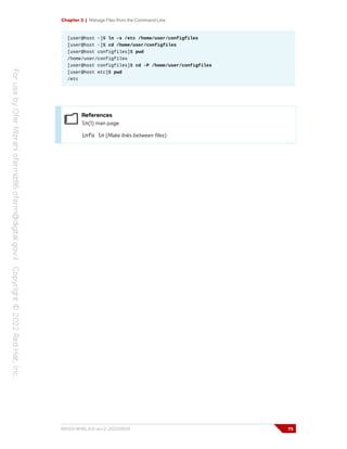 Chapter 3 | Manage Files from the Command Line
[user@host ~]$ ln -s /etc /home/user/configfiles
[user@host ~]$ cd /home/user/configfiles
[user@host configfiles]$ pwd
/home/user/configfiles
[user@host configfiles]$ cd -P /home/user/configfiles
[user@host etc]$ pwd
/etc
References
ln(1) man page
info ln (Make links between files)
RH124-RHEL9.0-en-2-20220609 75
 