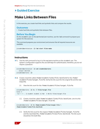 Chapter 3 | Manage Files from the Command Line
Guided Exercise
Make Links Between Files
In this exercise, you create hard links and symbolic links and compare the results.
Outcomes
• Create hard links and symbolic links between files.
Before You Begin
As the student user on the workstation machine, use the lab command to prepare your
system for this exercise.
This command prepares your environment and ensures that all required resources are
available.
[student@workstation ~]$ lab start files-make
Instructions
1. Use the ssh command to log in to the servera machine as the student user. The
system's configuration supports the use SSH keys for authentication; therefore, you do not
require a password.
[student@workstation ~]$ ssh student@servera
...output omitted...
[student@servera ~]$
2. Create a hard link called /home/student/links/file.hardlink for the /home/
student/files/target.file file. Verify the link count for the original file and the new
linked file.
2.1. View the link count for the /home/student/files/target.file file.
[student@servera ~]$ ls -l files/target.file
total 4
-rw-r--r--. 1 student student 11 Mar 3 06:51 files/target.file
2.2. Create a hard link called /home/student/links/file.hardlink. Link it to the
/home/student/files/target.file file.
[student@servera ~]$ ln /home/student/files/target.file 
/home/student/links/file.hardlink
2.3. Verify the link count for the original /home/student/files/target.file file
and the new linked file, /home/student/files/file.hardlink. The link count
should be 2 for both files.
76 RH124-RHEL9.0-en-2-20220609
 