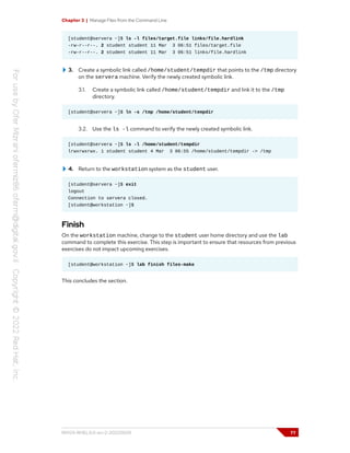 Chapter 3 | Manage Files from the Command Line
[student@servera ~]$ ls -l files/target.file links/file.hardlink
-rw-r--r--. 2 student student 11 Mar 3 06:51 files/target.file
-rw-r--r--. 2 student student 11 Mar 3 06:51 links/file.hardlink
3. Create a symbolic link called /home/student/tempdir that points to the /tmp directory
on the servera machine. Verify the newly created symbolic link.
3.1. Create a symbolic link called /home/student/tempdir and link it to the /tmp
directory.
[student@servera ~]$ ln -s /tmp /home/student/tempdir
3.2. Use the ls -l command to verify the newly created symbolic link.
[student@servera ~]$ ls -l /home/student/tempdir
lrwxrwxrwx. 1 student student 4 Mar 3 06:55 /home/student/tempdir -> /tmp
4. Return to the workstation system as the student user.
[student@servera ~]$ exit
logout
Connection to servera closed.
[student@workstation ~]$
Finish
On the workstation machine, change to the student user home directory and use the lab
command to complete this exercise. This step is important to ensure that resources from previous
exercises do not impact upcoming exercises.
[student@workstation ~]$ lab finish files-make
This concludes the section.
RH124-RHEL9.0-en-2-20220609 77
 