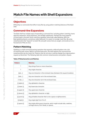 Chapter 3 | Manage Files from the Command Line
Match File Names with Shell Expansions
Objectives
Efficiently run commands that affect many files by using pattern matching features of the Bash
shell.
Command-line Expansions
The Bash shell has multiple ways of expanding a command line, including pattern matching, home
directory expansion, string expansion, and variable substitution. Perhaps the most powerful
of these ways is the path name-matching capability, historically called globbing. With the
Bash globbing feature, sometimes called wildcards, it is easier to manage many files. By using
metacharacters that "expand" to match file and path names that are sought, commands act on a
focused set of files at once.
Pattern Matching
Globbing is a shell command-parsing operation that expands a wildcard pattern into a list
of matching path names. Before command execution, the shell replaces the command-line
metacharacters by the match list. Patterns that do not return matches display the original pattern
request as literal text. The following table lists common metacharacters and pattern classes.
Table of Metacharacters and Matches
Pattern Matches
* Any string of zero or more characters.
? Any single character.
[abc…] Any one character in the enclosed class (between the square brackets).
[!abc…] Any one character not in the enclosed class.
[^abc…] Any one character not in the enclosed class.
[[:alpha:]] Any alphabetic character.
[[:lower:]] Any lowercase character.
[[:upper:]] Any uppercase character.
[[:alnum:]] Any alphabetic character or digit.
[[:punct:]] Any printable character that is not a space or alphanumeric.
[[:digit:]] Any single digit from 0 to 9.
[[:space:]] Any single white space character, which might include tabs, newlines,
carriage returns, form feeds, or spaces.
78 RH124-RHEL9.0-en-2-20220609
 