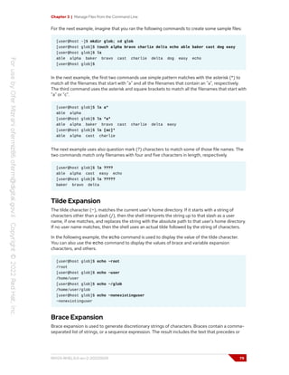 Chapter 3 | Manage Files from the Command Line
For the next example, imagine that you ran the following commands to create some sample files:
[user@host ~]$ mkdir glob; cd glob
[user@host glob]$ touch alpha bravo charlie delta echo able baker cast dog easy
[user@host glob]$ ls
able alpha baker bravo cast charlie delta dog easy echo
[user@host glob]$
In the next example, the first two commands use simple pattern matches with the asterisk (*) to
match all the filenames that start with "a" and all the filenames that contain an "a", respectively.
The third command uses the asterisk and square brackets to match all the filenames that start with
"a" or "c".
[user@host glob]$ ls a*
able alpha
[user@host glob]$ ls *a*
able alpha baker bravo cast charlie delta easy
[user@host glob]$ ls [ac]*
able alpha cast charlie
The next example uses also question mark (?) characters to match some of those file names. The
two commands match only filenames with four and five characters in length, respectively.
[user@host glob]$ ls ????
able alpha cast easy echo
[user@host glob]$ ls ?????
baker bravo delta
Tilde Expansion
The tilde character (~), matches the current user's home directory. If it starts with a string of
characters other than a slash (/), then the shell interprets the string up to that slash as a user
name, if one matches, and replaces the string with the absolute path to that user's home directory.
If no user name matches, then the shell uses an actual tilde followed by the string of characters.
In the following example, the echo command is used to display the value of the tilde character.
You can also use the echo command to display the values of brace and variable expansion
characters, and others.
[user@host glob]$ echo ~root
/root
[user@host glob]$ echo ~user
/home/user
[user@host glob]$ echo ~/glob
/home/user/glob
[user@host glob]$ echo ~nonexistinguser
~nonexistinguser
Brace Expansion
Brace expansion is used to generate discretionary strings of characters. Braces contain a comma-
separated list of strings, or a sequence expression. The result includes the text that precedes or
RH124-RHEL9.0-en-2-20220609 79
 