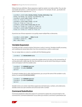Chapter 3 | Manage Files from the Command Line
follows the brace definition. Brace expansions might be nested, one inside another. You can also
use double-dot syntax (..), which expands to a sequence. For example, the {m..p} double-dot
syntax inside braces expands to m n o p.
[user@host glob]$ echo {Sunday,Monday,Tuesday,Wednesday}.log
Sunday.log Monday.log Tuesday.log Wednesday.log
[user@host glob]$ echo file{1..3}.txt
file1.txt file2.txt file3.txt
[user@host glob]$ echo file{a..c}.txt
filea.txt fileb.txt filec.txt
[user@host glob]$ echo file{a,b}{1,2}.txt
filea1.txt filea2.txt fileb1.txt fileb2.txt
[user@host glob]$ echo file{a{1,2},b,c}.txt
filea1.txt filea2.txt fileb.txt filec.txt
A practical use of brace expansion is to quickly create multiple files or directories.
[user@host glob]$ mkdir ../RHEL{7,8,9}
[user@host glob]$ ls ../RHEL*
RHEL7 RHEL8 RHEL9
Variable Expansion
A variable acts like a named container that stores a value in memory. Variables simplify accessing
and modifying the stored data either from the command line or within a shell script.
You can assign data as a value to a variable with the following syntax:
[user@host ~]$ VARIABLENAME=value
You can use variable expansion to convert the variable name to its value on the command line. If
a string starts with a dollar sign ($), then the shell tries to use the rest of that string as a variable
name and replace it with the variable value.
[user@host ~]$ USERNAME=operator
[user@host ~]$ echo $USERNAME
operator
To prevent mistakes due to other shell expansions, you can put the name of the variable in curly
braces, for example ${VARIABLENAME}.
[user@host ~]$ USERNAME=operator
[user@host ~]$ echo ${USERNAME}
operator
Variable names can contain only letters (uppercase and lowercase), numbers, and underscores.
Variable names are case-sensitive and cannot start with a number.
Command Substitution
Command substitution allows the output of a command to replace the command itself on the
command line. Command substitution occurs when you enclose a command in parentheses and
80 RH124-RHEL9.0-en-2-20220609
 
