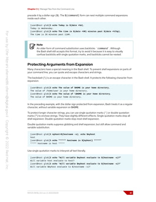 Chapter 3 | Manage Files from the Command Line
precede it by a dollar sign ($). The $(command) form can nest multiple command expansions
inside each other.
[user@host glob]$ echo Today is $(date +%A).
Today is Wednesday.
[user@host glob]$ echo The time is $(date +%M) minutes past $(date +%l%p).
The time is 26 minutes past 11AM.
Note
An older form of command substitution uses backticks: `command`. Although
the Bash shell still accepts this format, try to avoid it because it is easy to visually
confuse backticks with single quotation marks, and backticks cannot be nested.
Protecting Arguments from Expansion
Many characters have a special meaning in the Bash shell. To prevent shell expansions on parts of
your command line, you can quote and escape characters and strings.
The backslash () is an escape character in the Bash shell. It protects the following character from
expansion.
[user@host glob]$ echo The value of $HOME is your home directory.
The value of /home/user is your home directory.
[user@host glob]$ echo The value of $HOME is your home directory.
The value of $HOME is your home directory.
In the preceding example, with the dollar sign protected from expansion, Bash treats it as a regular
character, without variable expansion on $HOME.
To protect longer character strings, you can use single quotation marks (') or double quotation
marks (") to enclose strings. They have slightly different effects. Single quotation marks stop all
shell expansion. Double quotation marks stop most shell expansion.
Double quotation marks suppress globbing and shell expansion, but still allow command and
variable substitution.
[user@host glob]$ myhost=$(hostname -s); echo $myhost
host
[user@host glob]$ echo "***** hostname is ${myhost} *****"
***** hostname is host *****
Use single quotation marks to interpret all text literally.
[user@host glob]$ echo "Will variable $myhost evaluate to $(hostname -s)?"
Will variable host evaluate to host?
[user@host glob]$ echo 'Will variable $myhost evaluate to $(hostname -s)?'
Will variable $myhost evaluate to $(hostname -s)?
RH124-RHEL9.0-en-2-20220609 81
 