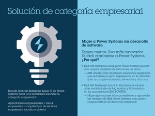 Solución de categoría empresarial
Ejecute Red Hat Enterprise Linux 7.1 en Power
Systems para una verdadera solución de
categoría empresarial.
Aplicaciones empresariales + Linux
empresarial + arquitectura de servidor
empresarial robusta y abierta
Migre a Power Systems sin desarrollo
de software.
Espere menos. Sea más innovador.
Es fácil cambiarse a Power Systems.
¿Por qué?
•	 Red Hat Enterprise Linux para Power Systems ejecuta
una amplia variedad de soluciones de Linux.
—	IBM añade valor al brindar soluciones integradas
que se basan en gran experiencia en la industria
y en un amplio ecosistema de socios y alianzas.
•	 Red Hat Enterprise Linux 7.1 introduce el soporte
a las modalidades de big endian y little endian
en los procesadores IBM POWER8.
—	Migre aplicaciones básicas existentes y aproveche
las ventajas de IBM Power Systems, con poco o
ningún trabajo de desarrollo adicional.
 