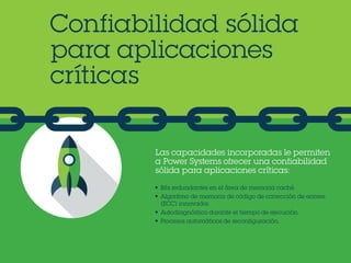 Confiabilidad sólida
para aplicaciones
críticas
Las capacidades incorporadas le permiten
a Power Systems ofrecer una confiabilidad
sólida para aplicaciones críticas:
•	 Bits redundantes en el área de memoria caché.
•	 Algoritmo de memoria de código de corrección de errores
(ECC) innovador.
•	 Autodiagnóstico durante el tiempo de ejecución.
•	 Procesos automáticos de reconfiguración.
 
