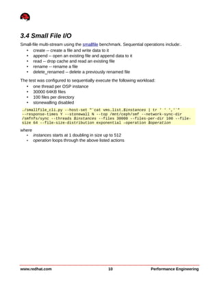 3.4 Small File I/O
Small-file multi-stream using the smallfile benchmark. Sequential operations include:.
• create -- create a file and write data to it
• append -- open an existing file and append data to it
• read -- drop cache and read an existing file
• rename -- rename a file
• delete_renamed -- delete a previously renamed file
The test was configured to sequentially execute the following workload:
• one thread per OSP instance
• 30000 64KB files
• 100 files per directory
• stonewalling disabled
./smallfile_cli.py --host-set "`cat vms.list.$instances | tr ' ' ','`"
--response-times Y --stonewall N --top /mnt/ceph/smf --network-sync-dir
/smfnfs/sync --threads $instances --files 30000 --files-per-dir 100 --file-
size 64 --file-size-distribution exponential –operation $operation
where
• instances starts at 1 doubling in size up to 512
• operation loops through the above listed actions
www.redhat.com 10 Performance Engineering
 