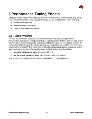 5 Performance Tuning Effects
Additional testing was performed to examine the effect of various performance tuning efforts
on a subset of instance counts. Results of interest are presented in this section including:
• tuneD daemon profiles
• instance device readahead
• Ceph journal disk configurations
5.1 Tuned Profiles
Tuned is a daemon that uses udev to monitor connected devices. Using statistics it
dynamically tunes system settings according to a chosen profile. RHEL 7 server tuned applies
the throughput-performance profile by default. Additional tests were executed to compare the
performance of Ceph using the latency-performance and virtual-host profiles (see Appendix A:
Tuned Profiles for details). The virtual-host profile ultimately proved optimal throughout testing
and is identical to the throughput-performance profile with the exceptions being:
• vm.dirty_background_ratio decreases (10 -> 5)
• kernel.sched_migration_cost_ns increases (500K -> 5 million)
The virtual-host profile is now the default used in RHEL 7 OSP deployments.
Performance Engineering 19 www.redhat.com
 