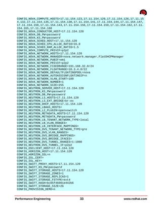CONFIG_NOVA_COMPUTE_HOSTS=17.11.154.123,17.11.154.129,17.11.154.126,17.11.15
4.132,17.11.154.135,17.11.154.138,17.11.154.141,17.11.154.144,17.11.154.147,
17.11.154.150,17.11.154.143,17.11.154.156,17.11.154.159,17.11.154.162,17.11.
154.165,17.11.154.168
CONFIG_NOVA_CONDUCTOR_HOST=17.11.154.120
CONFIG_NOVA_DB_PW=password
CONFIG_NOVA_KS_PW=password
CONFIG_NOVA_SCHED_HOST=17.11.154.120
CONFIG_NOVA_SCHED_CPU_ALLOC_RATIO=16.0
CONFIG_NOVA_SCHED_RAM_ALLOC_RATIO=1.5
CONFIG_NOVA_COMPUTE_PRIVIF=p2p2
CONFIG_NOVA_NETWORK_HOSTS=17.11.154.120
CONFIG_NOVA_NETWORK_MANAGER=nova.network.manager.FlatDHCPManager
CONFIG_NOVA_NETWORK_PUBIF=em1
CONFIG_NOVA_NETWORK_PRIVIF=p2p2
CONFIG_NOVA_NETWORK_FIXEDRANGE=191.168.32.0/24
CONFIG_NOVA_NETWORK_FLOATRANGE=10.3.4.0/22
CONFIG_NOVA_NETWORK_DEFAULTFLOATINGPOOL=nova
CONFIG_NOVA_NETWORK_AUTOASSIGNFLOATINGIP=n
CONFIG_NOVA_NETWORK_VLAN_START=100
CONFIG_NOVA_NETWORK_NUMBER=1
CONFIG_NOVA_NETWORK_SIZE=255
CONFIG_NEUTRON_SERVER_HOST=17.11.154.120
CONFIG_NEUTRON_KS_PW=password
CONFIG_NEUTRON_DB_PW=password
CONFIG_NEUTRON_L3_HOSTS=17.11.154.120
CONFIG_NEUTRON_L3_EXT_BRIDGE=br-ex
CONFIG_NEUTRON_DHCP_HOSTS=17.11.154.120
CONFIG_NEUTRON_LBAAS_HOSTS=
CONFIG_NEUTRON_L2_PLUGIN=openvswitch
CONFIG_NEUTRON_METADATA_HOSTS=17.11.154.120
CONFIG_NEUTRON_METADATA_PW=password
CONFIG_NEUTRON_LB_TENANT_NETWORK_TYPE=local
CONFIG_NEUTRON_LB_VLAN_RANGES=
CONFIG_NEUTRON_LB_INTERFACE_MAPPINGS=
CONFIG_NEUTRON_OVS_TENANT_NETWORK_TYPE=gre
CONFIG_NEUTRON_OVS_VLAN_RANGES=
CONFIG_NEUTRON_OVS_BRIDGE_MAPPINGS=
CONFIG_NEUTRON_OVS_BRIDGE_IFACES=
CONFIG_NEUTRON_OVS_TUNNEL_RANGES=1:1000
CONFIG_NEUTRON_OVS_TUNNEL_IF=p2p2
CONFIG_OSCLIENT_HOST=17.11.154.120
CONFIG_HORIZON_HOST=17.11.154.120
CONFIG_HORIZON_SSL=n
CONFIG_SSL_CERT=
CONFIG_SSL_KEY=
CONFIG_SWIFT_PROXY_HOSTS=17.11.154.120
CONFIG_SWIFT_KS_PW=password
CONFIG_SWIFT_STORAGE_HOSTS=17.11.154.120
CONFIG_SWIFT_STORAGE_ZONES=1
CONFIG_SWIFT_STORAGE_REPLICAS=1
CONFIG_SWIFT_STORAGE_FSTYPE=ext4
CONFIG_SWIFT_HASH=bc05f46001e442b6
CONFIG_SWIFT_STORAGE_SIZE=2G
CONFIG_PROVISION_DEMO=n
Performance Engineering 33 www.redhat.com
 
