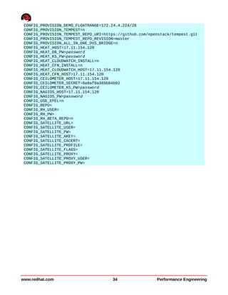 CONFIG_PROVISION_DEMO_FLOATRANGE=172.24.4.224/28
CONFIG_PROVISION_TEMPEST=n
CONFIG_PROVISION_TEMPEST_REPO_URI=https://github.com/openstack/tempest.git
CONFIG_PROVISION_TEMPEST_REPO_REVISION=master
CONFIG_PROVISION_ALL_IN_ONE_OVS_BRIDGE=n
CONFIG_HEAT_HOST=17.11.154.120
CONFIG_HEAT_DB_PW=password
CONFIG_HEAT_KS_PW=password
CONFIG_HEAT_CLOUDWATCH_INSTALL=n
CONFIG_HEAT_CFN_INSTALL=n
CONFIG_HEAT_CLOUDWATCH_HOST=17.11.154.120
CONFIG_HEAT_CFN_HOST=17.11.154.120
CONFIG_CEILOMETER_HOST=17.11.154.120
CONFIG_CEILOMETER_SECRET=8a8af0a389b04b02
CONFIG_CEILOMETER_KS_PW=password
CONFIG_NAGIOS_HOST=17.11.154.120
CONFIG_NAGIOS_PW=password
CONFIG_USE_EPEL=n
CONFIG_REPO=
CONFIG_RH_USER=
CONFIG_RH_PW=
CONFIG_RH_BETA_REPO=n
CONFIG_SATELLITE_URL=
CONFIG_SATELLITE_USER=
CONFIG_SATELLITE_PW=
CONFIG_SATELLITE_AKEY=
CONFIG_SATELLITE_CACERT=
CONFIG_SATELLITE_PROFILE=
CONFIG_SATELLITE_FLAGS=
CONFIG_SATELLITE_PROXY=
CONFIG_SATELLITE_PROXY_USER=
CONFIG_SATELLITE_PROXY_PW=
www.redhat.com 34 Performance Engineering
 