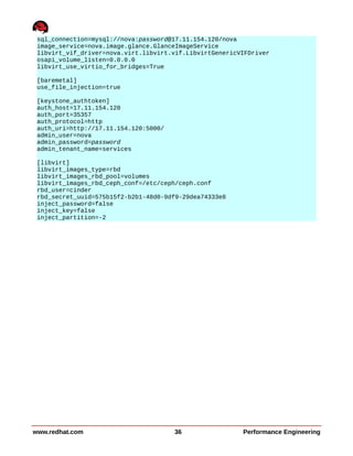 sql_connection=mysql://nova:password@17.11.154.120/nova
image_service=nova.image.glance.GlanceImageService
libvirt_vif_driver=nova.virt.libvirt.vif.LibvirtGenericVIFDriver
osapi_volume_listen=0.0.0.0
libvirt_use_virtio_for_bridges=True
[baremetal]
use_file_injection=true
[keystone_authtoken]
auth_host=17.11.154.120
auth_port=35357
auth_protocol=http
auth_uri=http://17.11.154.120:5000/
admin_user=nova
admin_password=password
admin_tenant_name=services
[libvirt]
libvirt_images_type=rbd
libvirt_images_rbd_pool=volumes
libvirt_images_rbd_ceph_conf=/etc/ceph/ceph.conf
rbd_user=cinder
rbd_secret_uuid=575b15f2-b2b1-48d0-9df9-29dea74333e8
inject_password=false
inject_key=false
inject_partition=-2
www.redhat.com 36 Performance Engineering
 