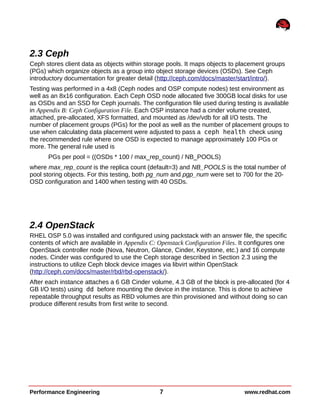 2.3 Ceph
Ceph stores client data as objects within storage pools. It maps objects to placement groups
(PGs) which organize objects as a group into object storage devices (OSDs). See Ceph
introductory documentation for greater detail (http://ceph.com/docs/master/start/intro/).
Testing was performed in a 4x8 (Ceph nodes and OSP compute nodes) test environment as
well as an 8x16 configuration. Each Ceph OSD node allocated five 300GB local disks for use
as OSDs and an SSD for Ceph journals. The configuration file used during testing is available
in Appendix B: Ceph Configuration File. Each OSP instance had a cinder volume created,
attached, pre-allocated, XFS formatted, and mounted as /dev/vdb for all I/O tests. The
number of placement groups (PGs) for the pool as well as the number of placement groups to
use when calculating data placement were adjusted to pass a ceph health check using
the recommended rule where one OSD is expected to manage approximately 100 PGs or
more. The general rule used is
PGs per pool = ((OSDs * 100 / max_rep_count) / NB_POOLS)
where max_rep_count is the replica count (default=3) and NB_POOLS is the total number of
pool storing objects. For this testing, both pg_num and pgp_num were set to 700 for the 20-
OSD configuration and 1400 when testing with 40 OSDs.
2.4 OpenStack
RHEL OSP 5.0 was installed and configured using packstack with an answer file, the specific
contents of which are available in Appendix C: Openstack Configuration Files. It configures one
OpenStack controller node (Nova, Neutron, Glance, Cinder, Keystone, etc.) and 16 compute
nodes. Cinder was configured to use the Ceph storage described in Section 2.3 using the
instructions to utilize Ceph block device images via libvirt within OpenStack
(http://ceph.com/docs/master/rbd/rbd-openstack/).
After each instance attaches a 6 GB Cinder volume, 4.3 GB of the block is pre-allocated (for 4
GB I/O tests) using dd before mounting the device in the instance. This is done to achieve
repeatable throughput results as RBD volumes are thin provisioned and without doing so can
produce different results from first write to second.
Performance Engineering 7 www.redhat.com
 