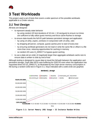 3 Test Workloads
This project used a set of tests that covers a wide spectrum of the possible workloads
applicable to a Cinder volume.
3.1 Test Design
All tests are designed:
• to represent steady state behavior
◦ by using random I/O test durations of 10 min + 10 sec/guest to ensure run times
are sufficient to fully utilize guest memory and force cache flushes to storage
• to ensure data travels the full I/O path between persistent storage and application
◦ by using vm.dirty_expire_centisecs in conjunction with vm.dirty_ratio
◦ by dropping all (server, compute, guest) caches prior to start of every test
◦ by ensuring workload generators do not read or write the same file or offset in a file
more than once, reducing opportunities for caching in memory
◦ so random I/O uses O_DIRECT to bypass guest caching
• to use a data set an order of magnitude larger than aggregate writeback cache size to
ensure data is written to disk by end of test
Although testing is designed to cause data to travel the full path between the application and
persistent storage, Ceph (like NFS) uses buffering for OSD I/O even when the application has
requested direct I/O (O_DIRECT), as illustrated by the Ceph server memory consumption in
KB during a random write test in Figure 3.1. Keys indicated with a solid circle are graphed.
www.redhat.com 8 Performance Engineering
Figure 3.1: Server Memory (KB) Usage – 32 Instance Random Writes
 