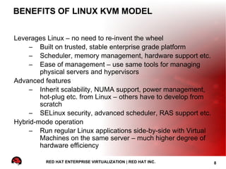 BENEFITS OF LINUX KVM MODEL


Leverages Linux – no need to re-invent the wheel
    – Built on trusted, stable enterprise grade platform
    – Scheduler, memory management, hardware support etc.
    – Ease of management – use same tools for managing
        physical servers and hypervisors
Advanced features
    – Inherit scalability, NUMA support, power management,
        hot-plug etc. from Linux – others have to develop from
        scratch
    – SELinux security, advanced scheduler, RAS support etc.
Hybrid-mode operation
    – Run regular Linux applications side-by-side with Virtual
        Machines on the same server – much higher degree of
        hardware efficiency

          RED HAT ENTERPRISE VIRTUALIZATION | RED HAT INC.       8
 
