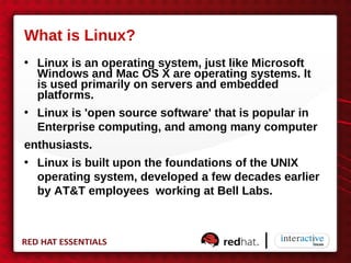 What is Linux?
• Linux is an operating system, just like Microsoft
  Windows and Mac OS X are operating systems. It
  is used primarily on servers and embedded
  platforms.
• Linux is 'open source software' that is popular in
  Enterprise computing, and among many computer
enthusiasts.
• Linux is built upon the foundations of the UNIX
  operating system, developed a few decades earlier
  by AT&T employees working at Bell Labs.
 