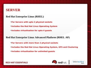 SERVER
Red Hat Enterprise Linux (RHEL)

   •For Servers with upto 2 physical sockets

   •Includes the Red Hat Linux Operating System

   •Includes virtualisation for upto 4 guests



Red Hat Enterprise Linux Advanced Platform (RHEL AP)

   •For Servers with more than 2 physical sockets

   •Includes the Red Hat Linux Operating System, GFS and Clustering

   •Includes virtualisation for unlimited guests
 