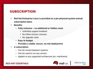 SUBSCRIPTION

•   Red Hat Enterprise Linux is provided on a per-physical-system annual
    subscription basis
•   Benefits
     – Fully inclusive – no additional or hidden costs
          • Unlimited support incidents
          • No Client Access Licenses
          • No upgrade costs
     – Easy to budget
     – Provides a stable, secure, no-risk deployment
•   A subscription
     – Can be moved between systems
     – Can be used to run any version
     – Applies to any supported architecture (ex. mainframe)
 