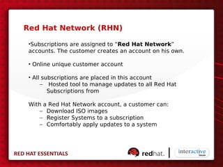 Red Hat Network (RHN)

 •Subscriptions are assigned to “Red Hat Network”
 accounts. The customer creates an account on his own.

 • Online unique customer account

 • All subscriptions are placed in this account
      – Hosted tool to manage updates to all Red Hat
         Subscriptions from

 With a Red Hat Network account, a customer can:
     – Download ISO images
     – Register Systems to a subscription
     – Comfortably apply updates to a system
 
