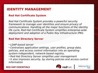 IDENTITY MANAGEMENT
Red Hat Certificate System

Red Hat Certificate System provides a powerful security
framework to manage user identities and ensure privacy of
communications. Handling all the major functions of the identity
life cycle, Red Hat Certificate System simplifies enterprise-wide
deployment and adoption of a Public Key Infrastructure (PKI).

Red Hat Directory Server

• LDAP-based server
• Centralizes application settings, user profiles, group data,
policies, and access control information into an operating
system-independent, network-based registry.
• Red Hat Directory Server simplifies user management
• It also improves security, by storing policies and access control
information
 