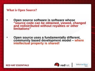 What is Open Source?


•   Open source software is software whose
    “source code can be obtained, viewed, changed
    and redistributed without royalties or other
    limitations”

•   Open source uses a fundamentally different,
    community based development model – where
    intellectual property is shared!
 