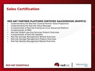 Sales Certification


RED HAT PARTNER PLATFORM CERTIFIED SALESPERSON (RHPPCS)
•   Understanding the Red Hat Channel Partner Value Proposition
•   Understanding the Red Hat Value Message
•   Fundamentals of Red Hat Enterprise Linux Advanced Platform
•   Fundamentals of MRG
•   Red Hat Global Learning Services Product Overview
•   Fundamentals of Red Hat Satellite
•   Red Hat Storage Management Market Overview
•   Red Hat Storage Management Product Overview
•   Red Hat Identity Management Market Overview
 