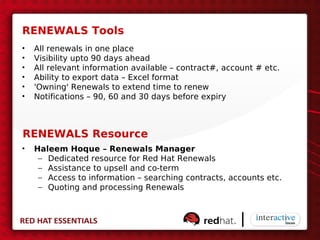 RENEWALS Tools
•   All renewals in one place
•   Visibility upto 90 days ahead
•   All relevant information available – contract#, account # etc.
•   Ability to export data – Excel format
•   'Owning' Renewals to extend time to renew
•   Notifications – 90, 60 and 30 days before expiry



RENEWALS Resource
•   Haleem Hoque – Renewals Manager
     – Dedicated resource for Red Hat Renewals
     – Assistance to upsell and co-term
     – Access to information – searching contracts, accounts etc.
     – Quoting and processing Renewals
 