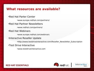 What resources are available?

•Red Hat Parter Center
       •www.europe.redhat.com/partners/

•Red Hat Partner Newsletters
       •www.redhat.com/partners/

•Red Hat Webinars
       •www.europe.redhat.com/webinars

•Interactive Reseller Update
       •http://www.testdriveinteractive.com/Reseller_Newsletter_Subscription

•Test Drive Interactive
       •www.testdriveinteractive.com
 