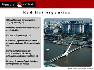 Red Hat Argentina Oficina Regional para Argentina, Uruguay y Paraguay Promedio de crecimiento de revenue anual del 40% Centro de Soporte regional Centro de Capacitación con  aulas con capacidad para 20 personas cada una Servicios Profesionales con consultores especializados y certificados en plataformas Red Hat. Nuevas oficinas en Puerto Madero con 90 puestos de trabajo. 