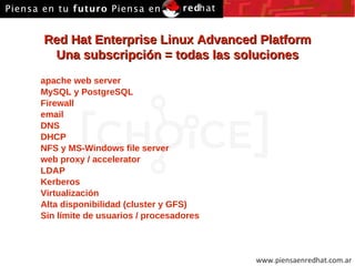 Red Hat Enterprise Linux Advanced Platform Una subscripción = todas las soluciones apache web server MySQL y PostgreSQL Firewall email DNS DHCP NFS y MS-Windows file server web proxy / accelerator LDAP Kerberos Virtualización Alta disponibilidad (cluster y GFS) Sin límite de usuarios / procesadores 