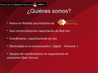 ¿Quiénes somos? Piensa en RedHat una iniciativa de  Solo comercializamos capacitación de Red Hat. Coordinamos  capacitaciones on site Efectividad en la comunicación (  Digital  - Personal  ) Equipos de coordinadores en capacitación en soluciones Open Source.  