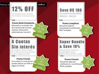 Promo Multi Estudiante. Descuento si se anotan más de 2 alumnos de la misma empresa. Descuentos adicionales por mas de 4 Promo JumpStart. Descuento especial  contratando la certificación RHCT completa. Promo Premier Descuento optas por certificarte en  la certificación RHCE completa Promo Friends Si se anotan 2 o mas personas pueden abonar con VISA en 6 pagos sin interés 12 cts U$  161 18 cts U$  222 6 cts U$  176 c/u 6 cts U$ 126c/u RH131 * precios final con IVA incluido en dolares RH133 