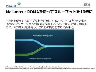 Mellanox：RDMAを使ってスループットを10倍に
RDMAを使ってスループットを10倍にすること、およびKey-‐‑‒Value  
Storeアプリケーションの遅延を改善することについて説明。将来的
には、POWER8を活⽤用し、これらの能⼒力力をさらに⾼高速化。
Mellanox  and  IBM  Collaborate  to  Provide  Leading  Data  Center  Solution  Infrastructures
http://www.mellanox.com/blog/2014/04/mellanox-and-ibm-collaborate-to-provide-leading-data-center-solution-infrastructures-2/
 