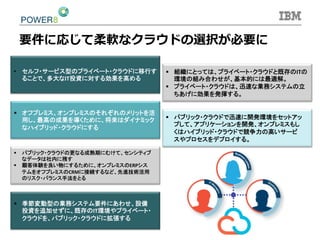 §  組織にとっては、プライベート・クラウドと既存のITの
環境の組み合わせが、基本的には最適解。	
  
§  プライベート・クラウドは、迅速な業務システムの立
ちあげに効果を発揮する。	
  
§  オフプレミス、オンプレミスのそれぞれのメリットを活
用し、最高の成果を導くために、将来はダイナミック
なハイブリッド・クラウドにする	
  
•  セルフ・サービス型のプライベート・クラウドに移行す
ることで、多大なIT投資に対する効果を高める	
  
§  パブリック・クラウドで迅速に開発環境をセットアッ
プして、アプリケーションを開発、オンプレミスもし
くはハイブリッド・クラウドで競争力の高いサービ
スやプロセスをデプロイする。	
  
§  パブリック・クラウドの更なる成熟期にむけて、センシティブ
なデータは社内に残す	
  
§  顧客体験を良い物にするために、オンプレミスのERPシス
テムをオフプレミスのCRMに接続するなど、先進技術活用
のリスク・バランス手法をとる	
  
§  季節変動型の業務システム要件にあわせ、設備
投資を追加せずに、既存のIT環境やプライベート・
クラウドを、パブリック・クラウドに拡張する	
  
要件に応じて柔軟なクラウドの選択が必要に
 