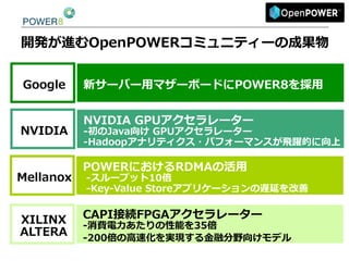 開発が進むOpenPOWERコミュニティーの成果物
新サーバー⽤用マザーボードにPOWER8を採⽤用Google
NVIDIA  GPUアクセラレーター  
-‐‑‒初のJava向け  GPUアクセラレーター
-‐‑‒Hadoopアナリティクス・パフォーマンスが⾶飛躍的に向上
NVIDIA
POWERにおけるRDMAの活⽤用
  -‐‑‒スループット10倍
  -‐‑‒Key-‐‑‒Value  Storeアプリケーションの遅延を改善
Mellanox
CAPI接続FPGAアクセラレーター    
-‐‑‒消費電⼒力力あたりの性能を35倍
-‐‑‒200倍の⾼高速化を実現する⾦金金融分野向けモデル  
XILINX
ALTERA
 