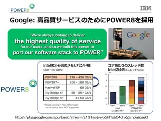 Google:  ⾼高品質サービスのためにPOWER8を採⽤用
•  a “We're always looking to deliver
the highest quality of service
for our users, and so we built this server to
port our software stack to POWER”
https://plus.google.com/app/basic/stream/z131sxrjvwb5hl1xb04chx2ampiaijcaei0	
 