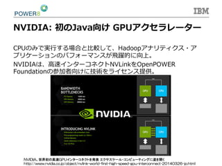 NVIDIA:  初のJava向け  GPUアクセラレーター
CPUのみで実⾏行行する場合と⽐比較して、Hadoopアナリティクス・ア
プリケーションのパフォーマンスが⾶飛躍的に向上。
NVIDIAは、⾼高速インターコネクトNVLinkをOpenPOWER  
Foundationの参加者向けに技術をライセンス提供。
NVIDIA、世界初の高速GPUインターコネクトを発表 エクサスケール・コンピューティングに道を開く
http://www.nvidia.co.jp/object/nvlink-world-first-high-speed-gpu-interconnect-20140326-jp.html	
 