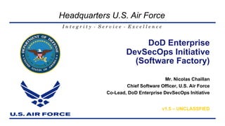 I n t e g r i t y - S e r v i c e - E x c e l l e n c e
Headquarters U.S. Air Force
Mr. Nicolas Chaillan
Chief Software Officer, U.S. Air Force
Co-Lead, DoD Enterprise DevSecOps Initiative
v1.5 – UNCLASSFIED
DoD Enterprise
DevSecOps Initiative
(Software Factory)
 