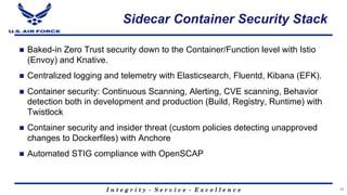 I n t e g r i t y - S e r v i c e - E x c e l l e n c e
Sidecar Container Security Stack
n Baked-in Zero Trust security down to the Container/Function level with Istio
(Envoy) and Knative.
n Centralized logging and telemetry with Elasticsearch, Fluentd, Kibana (EFK).
n Container security: Continuous Scanning, Alerting, CVE scanning, Behavior
detection both in development and production (Build, Registry, Runtime) with
Twistlock
n Container security and insider threat (custom policies detecting unapproved
changes to Dockerfiles) with Anchore
n Automated STIG compliance with OpenSCAP
25
 