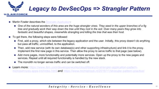 I n t e g r i t y - S e r v i c e - E x c e l l e n c e
Legacy to DevSecOps => Strangler Pattern
n Martin Fowler describes the Strangler Application:
n One of the natural wonders of this area are the huge strangler vines. They seed in the upper branches of a fig
tree and gradually work their way down the tree until they root in the soil. Over many years they grow into
fantastic and beautiful shapes, meanwhile strangling and killing the tree that was their host.
n To get there, the following steps were followed:
n First, add a proxy, which sits between the legacy application and the user. Initially, this proxy doesn’t do anything
but pass all traffic, unmodified, to the application.
n Then, add new service (with its own database(s) and other supporting infrastructure) and link it to the proxy.
Implement the first new page in this service. Then allow the proxy to serve traffic to that page (see below).
n Add more pages, more functionality and potentially more services. Open up the proxy to the new pages and
services. Repeat until all required functionality is handled by the new stack.
n The monolith no longer serves traffic and can be switched off.
n Learn more: https://www.ibm.com/developerworks/cloud/library/cl-strangler-application-pattern-
microservices-apps-trs/index.html and https://www.michielrook.nl/2016/11/strangler-pattern-practice/
31
 