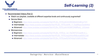 I n t e g r i t y - S e r v i c e - E x c e l l e n c e
Self-Learning (2)
n Recommended Videos (Part 2)
n Watch our playlists, available at different expertise levels and continuously augmented!
n Service Mesh
n Beginners: https://www.youtube.com/playlist?list=PLSIv_F9TtLlxtC4rDIMQ8QiG5UBCjz7VH
n Intermediate: https://www.youtube.com/playlist?list=PLSIv_F9TtLlwWK_Y_Cas8Nyw-DsdbH6vl
n Advanced: https://www.youtube.com/playlist?list=PLSIv_F9TtLlx8VW2MFONMRwS_-2rSJwdn
n Microservices
n Beginners: https://www.youtube.com/playlist?list=PLSIv_F9TtLlz_U2_RaONTGYLkz0lh-A_L
n Intermediate: https://www.youtube.com/playlist?list=PLSIv_F9TtLlxqjuAXxoRMjvspaEE8L2cB
n Advanced: https://www.youtube.com/playlist?list=PLSIv_F9TtLlw4CF4F4t3gVV3j0512CMsu
33
 