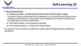 I n t e g r i t y - S e r v i c e - E x c e l l e n c e
Self-Learning (3)
n Recommended Books
n A Seat at the Table – by Mark Schwartz (former CIO of USCIS, leader in Agile)
This book is highly recommended for ALL leadership as it is not technical but focused on the
challenges around business, procurement and how leadership can enable DevOps across
the organization and remove impediments.
n The Phoenix Project – by the founders of DevOps
n The DevOps Handbook – by Gene Kim, Patrick Debois.
For those who drive to work like me (for hours), please note that these books are available as
Audiobooks.
34
 